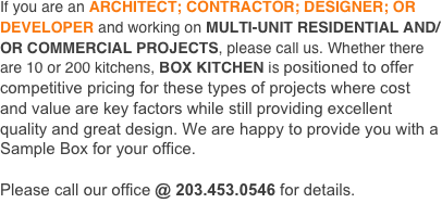 
If you are an ARCHITECT; CONTRACTOR; DESIGNER; OR DEVELOPER and working on MULTI-UNIT RESIDENTIAL AND/OR COMMERCIAL PROJECTS, please call us. Whether there are 10 or 200 kitchens, BOX KITCHEN is positioned to offer competitive pricing for these types of projects where cost and value are key factors while still providing excellent quality and great design. We are happy to provide you with a Sample Box for your office.

Please call our office @ 203.777.7707 for details.
HOW IT WORKS 
