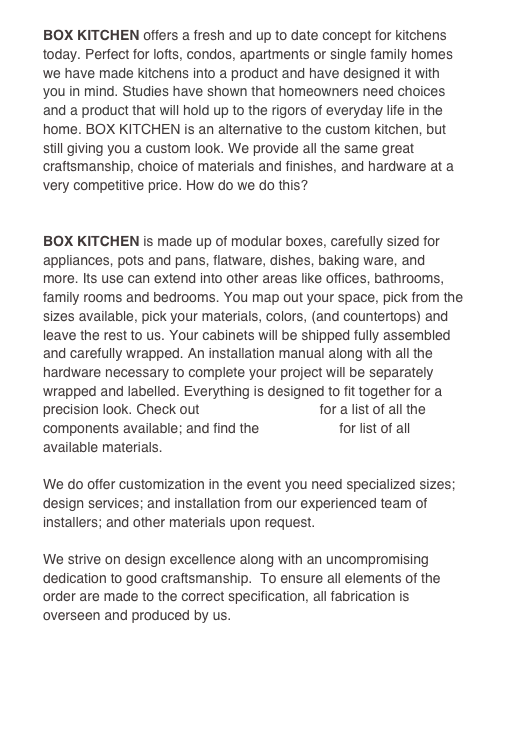  
BOX KITCHEN offers a fresh and up to date concept for kitchens today. Perfect for lofts, condos, apartments or single family homes we have made kitchens into a product and have designed it with you in mind. Studies have shown that homeowners need choices and a product that will hold up to the rigors of everyday life in the home. BOX KITCHEN is an alternative to the custom kitchen, but still giving you a custom look. We provide all the same great craftsmanship, choice of materials and finishes, and hardware at a very competitive price. How do we do this? 

HOW IT WORKS!
BOX KITCHEN is made up of modular boxes, carefully sized for appliances, pots and pans, flatware, dishes, baking ware, and more. Its use can extend into other areas like offices, bathrooms, family rooms and bedrooms. You map out your space, pick from the sizes available, pick your materials, colors, (and countertops) and leave the rest to us. Your cabinets will be shipped fully assembled and carefully wrapped. An installation manual along with all the hardware necessary to complete your project will be separately wrapped and labelled. Everything is designed to fit together for a precision look. Check out                               for a list of all the components available; and find the color charts for list of all available materials.

We do offer customization in the event you need specialized sizes; design services; and installation from our experienced team of installers; and other materials upon request.

We strive on design excellence along with an uncompromising dedication to good craftsmanship.  To ensure all elements of the order are made to the correct specification, all fabrication is overseen and produced by us.
 
