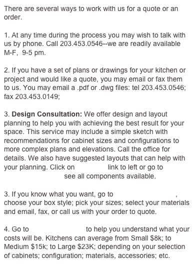 There are several ways to work with us for a quote or an order.

1. At any time during the process you may wish to talk with us by phone. Call 203.777.7707--we are readily available M-F,  9-5 pm.

2. If you have a set of plans or drawings for your kitchen or project and would like a quote, you may email or fax them to us. You may email a .pdf or .dwg files: tel 203.777.7707; fax 203.453.0149; design@boxkitchen.com

3. Design Consultation: We offer design and layout planning to help you with achieving the best result for your space. This service may include a simple sketch with recommendations for cabinet sizes and configurations to more complex plans and elevations. Call the office for details. We also have suggested layouts that can help with your planning. Click on planning link to left or go to
                               see all components available.

3. If you know what you want, go to                                , choose your box style; pick your sizes; select your materials and email, fax, or call us with your order to quote.

4. Go to PRICING GUIDE to help you understand what your costs will be. Kitchens can average from Small $8k; to Medium $15k; to Large $23K; depending on your selection of cabinets; configuration; materials, accessories; etc.