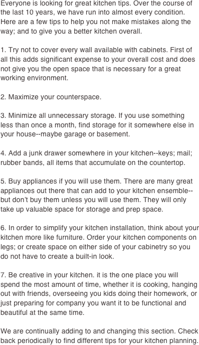 Everyone is looking for great kitchen tips. Over the course of the last 10 years, we have run into almost every condition. Here are a few tips to help you not make mistakes along the way; and to give you a better kitchen overall.

1. Try not to cover every wall available with cabinets. First of all this adds significant expense to your overall cost and does not give you the open space that is necessary for a great working environment.

2. Maximize your counterspace.

3. Minimize all unnecessary storage. If you use something less than once a month, find storage for it somewhere else in your house--maybe garage or basement.

4. Add a junk drawer somewhere in your kitchen--keys; mail; rubber bands, all items that accumulate on the countertop.

5. Buy appliances if you will use them. There are many great appliances out there that can add to your kitchen ensemble--but don’t buy them unless you will use them. They will only take up valuable space for storage and prep space.

6. In order to simplify your kitchen installation, think about your kitchen more like furniture. Order your kitchen components on legs; or create space on either side of your cabinetry so you do not have to create a built-in look. 

7. Be creative in your kitchen. it is the one place you will spend the most amount of time, whether it is cooking, hanging out with friends, overseeing you kids doing their homework, or just preparing for company you want it to be functional and beautiful at the same time.

We are continually adding to and changing this section. Check back periodically to find different tips for your kitchen planning.